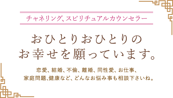 チャネリング、スピリチュアルカウンセラー おひとりおひとりのお幸せを願っています。恋愛、結婚、不倫、離婚、同性愛、お仕事、家庭問題、健康など、どんなお悩み事も相談下さいね。